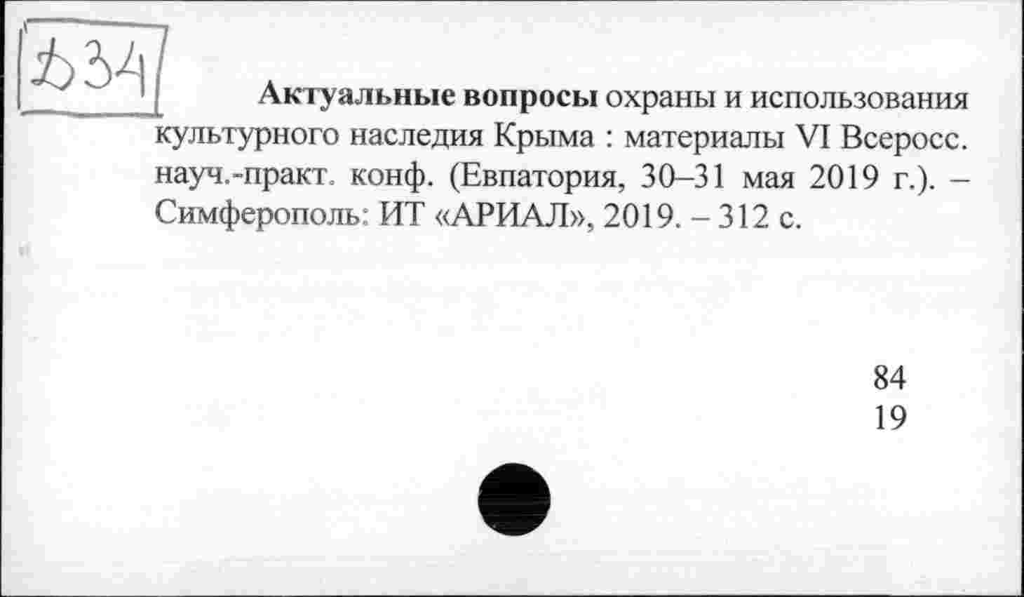 ﻿	Актуальные вопросы охраны и использования
культурного наследия Крыма : материалы VI Всеросс. науч.-практ. конф. (Евпатория, 30—31 мая 2019 г.). — Симферополь: ИТ «АРИАЛ», 2019. - 312 с.
84
19